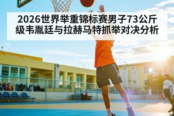 2026世界举重锦标赛男子73公斤级韦胤廷与拉赫马特抓举对决分析